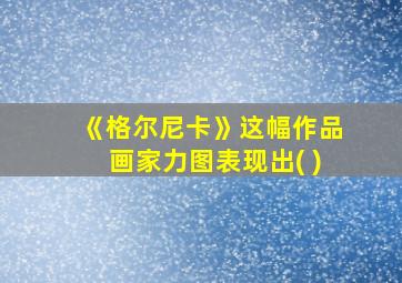 《格尔尼卡》这幅作品画家力图表现出( )